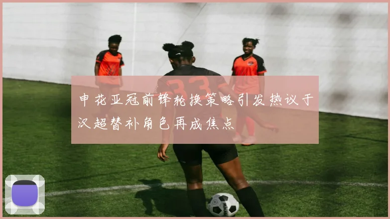 申花亚冠前锋轮换策略引发热议于汉超替补角色再成焦点