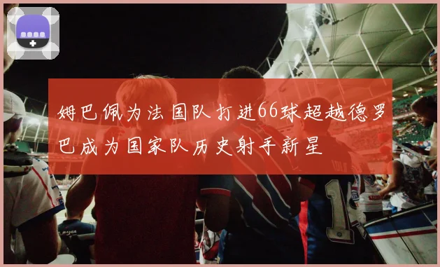 姆巴佩为法国队打进66球超越德罗巴成为国家队历史射手新星
