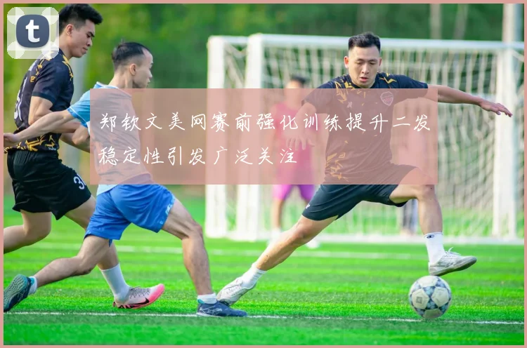 郑钦文美网赛前强化训练提升二发稳定性引发广泛关注