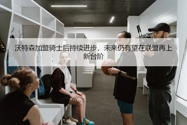 沃特森加盟骑士后持续进步，未来仍有望在联盟再上新台阶