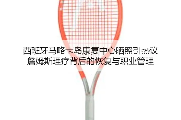西班牙马略卡岛康复中心晒照引热议 詹姆斯理疗背后的恢复与职业管理